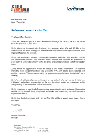Our Reference: 1200
Date: 2
nd
April 2014
Reference Letter – Xavier Teo
To Whom It May Concern:
Xavier Teo was employed as a Senior Relationship Manager for WA and SA reporting to me
from October 2013 to April 2015.
Xavier played an important role developing our business within WA and SA. His active
contribution to the sales strategy and commitment to long term relationships with clients were
important factors in his success.
Xavier has an ability to engage, communicate, negotiate and collaborate with both internal
and external stakeholders. This includes clients, trainers and suppliers. He possesses a
good ability to work independently within the State and collaboratively as part of the broader
team.
Xavier tailors his approach to match the needs of his clients and market. The national
marketing event he coordinated was very successful in WA with a large client presence and
positive response. This was supported by his focus on the specific topics clients in WA were
seeking.
Xavier’s work, attitude, diligence and integrity are consistently of a high standard. He is true
to his word and delivers on every task set for him. He actively shares his experiences and is
always willing to guide or coach staff where needed.
Xavier possesses a good level of perseverance, professionalism and resilience. He remains
positive during times of stress, adapts well and works hard on ensuring his clients receive a
high level of service.
Xavier is a trusted employee and I am confident he will be a valued asset to any future
employer.
Yours truly
Michael Chachaty
Director
 