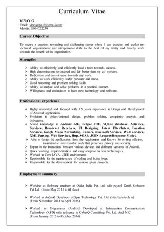 Curriculum Vitae
VINAY G
Email: vinaygopal5@gmail.com
Mobile: 8904022259
Career Objective
To secure a creative, rewarding and challenging career where I can exercise and exploit my
technical, organizational and interpersonal skills to the best of my ability and thereby work
towards the benefit of the organization.
Strengths
 Ability to effectively and efficiently lead a team towards success.
 High determination to succeed and fair better than my co-workers.
 Dedication and commitment towards my work.
 Ability to work efficiently under pressure and stress.
 Good reasoning and problem solving skills.
 Ability to analyze and solve problems in a practical manner.
 Willingness and enthusiasm to learn new technology and software.
Professional experience
 Highly motivated and focused with 3.5 years experience in Design and Development
of Android applications.
 Proficient in object-oriented design, problem solving, complexity analysis, and
debugging.
 Sound knowledge in Android Sdk, Eclipse IDE, SQLite database, Activities,
Services, Broadcast Receivers, UI Designing, Intent Filter/Intent, Location
Services, Google Maps Networking, Camera, Bluetooth Services, Wi-Fi services,
XML Parsing, Web Services, Http, SOAP, JSON Request/Response Model.
 Able to design the applications from the requirement and Known for writing efficient,
maintainable and reusable code that preserves privacy and security.
 Expert in the interaction between various devices and different versions of Android.
 Quick learning, implementation and easy adoption to new technologies.
 Worked in Core JAVA, J2EE environment.
 Responsible for the maintenance of coding and fixing bugs.
 Responsible for the development for various given projects.
Employment summery
 Working as Software engineer at Quikr India Pvt. Ltd with payroll Zenith Software
Pvt Ltd (From May 2015 to till date) .
 Worked as Android Developer at Spin Technology Pvt. Ltd. (http://spintech.in)
(From November 2014 to April 2015)
 Worked as Programmer (Android Developer) at Informantion Communication
Technology (KFD) with reference to CyberQ Consulting Pvt. Ltd. And NIC.
(From January 2013 to October 2014).
 