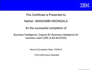 This Certificate is Presented to:
Nathan MANZAMBI NDONGALA
for the successful completion of
Business Intelligence: Cognos BI: Business intelligence for
business users (URL-ILXA-9UCG25)
1.00 Credit Hours Awarded
Record Completion Date: 7/2/2015
Copyright © 2013, IBM Inc. All Rights Reserved.
 