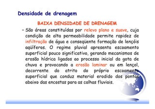 12
Densidade de drenagem
BAIXA DENSIDADE DE DRENAGEM
– São áreas constituídas por relevo plano e suave, cuja
condição de alta permeabilidade permite rapidez de
infiltração de água e conseqüente formação de lençóis
aqüíferos. O regime pluvial apresenta escoamento
superficial pouco significativo, gerando mecanismos de
erosão hídrica ligados ao processo inicial da gota de
chuva e provocando a erosão laminar ou em lençol,
decorrente do atrito do próprio escoamento
superficial que conduz material erodido dos pontos
abaixo das encostas para as calhas fluviais.
 