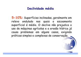 17
Declividade média
5-10%: Superfícies inclinadas, geralmente em
relevo ondulado nos quais o escoamento
superficial é médio. O declive não prejudica o
uso de máquinas agrícolas e a erosão hídrica já
causa problemas em alguns casos, exigindo
práticas simples e complexas de conservação.
 