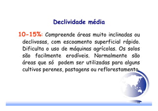 18
Declividade média
10-15%: Compreende áreas muito inclinadas ou
declivosas, com escoamento superficial rápido.
Dificulta o uso de máquinas agrícolas. Os solos
são facilmente erodíveis. Normalmente são
áreas que só podem ser utilizadas para alguns
cultivos perenes, pastagens ou reflorestamento.
 
