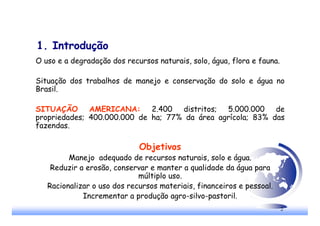 2
1. Introdução
O uso e a degradação dos recursos naturais, solo, água, flora e fauna.
Situação dos trabalhos de manejo e conservação do solo e água no
Brasil.
SITUAÇÃO AMERICANA: 2.400 distritos; 5.000.000 de
propriedades; 400.000.000 de ha; 77% da área agrícola; 83% das
fazendas.
Objetivos
Manejo adequado de recursos naturais, solo e água.
Reduzir a erosão, conservar e manter a qualidade da água para
múltiplo uso.
Racionalizar o uso dos recursos materiais, financeiros e pessoal.
Incrementar a produção agro-silvo-pastoril.
 