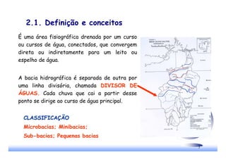 3
2.1. Definição e conceitos
É uma área fisiográfica drenada por um curso
ou cursos de água, conectados, que convergem
direta ou indiretamente para um leito ou
espelho de água.
A bacia hidrográfica é separada de outra por
uma linha divisória, chamada DIVISOR DE
ÁGUAS. Cada chuva que cai a partir desse
ponto se dirige ao curso de água principal.
CLASSIFICAÇÃO
Microbacias; Minibacias;
Sub-bacias; Pequenas bacias
 