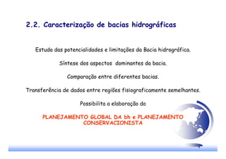 4
2.2. Caracterização de bacias hidrográficas
Estudo das potencialidades e limitações da Bacia hidrográfica.
Síntese dos aspectos dominantes da bacia.
Comparação entre diferentes bacias.
Transferência de dados entre regiões fisiograficamente semelhantes.
Possibilita a elaboração do
PLANEJAMENTO GLOBAL DA bh e PLANEJAMENTO
CONSERVACIONISTA
 