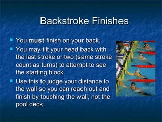 Backstroke FinishesBackstroke Finishes
 YouYou mustmust finish on your back.finish on your back.
 You may tilt your head back withYou may tilt your head back with
the last stroke or two (same strokethe last stroke or two (same stroke
count as turns) to attempt to seecount as turns) to attempt to see
the starting block.the starting block.
 Use this to judge your distance toUse this to judge your distance to
the wall so you can reach out andthe wall so you can reach out and
finish by touching the wall, not thefinish by touching the wall, not the
pool deck.pool deck.
 