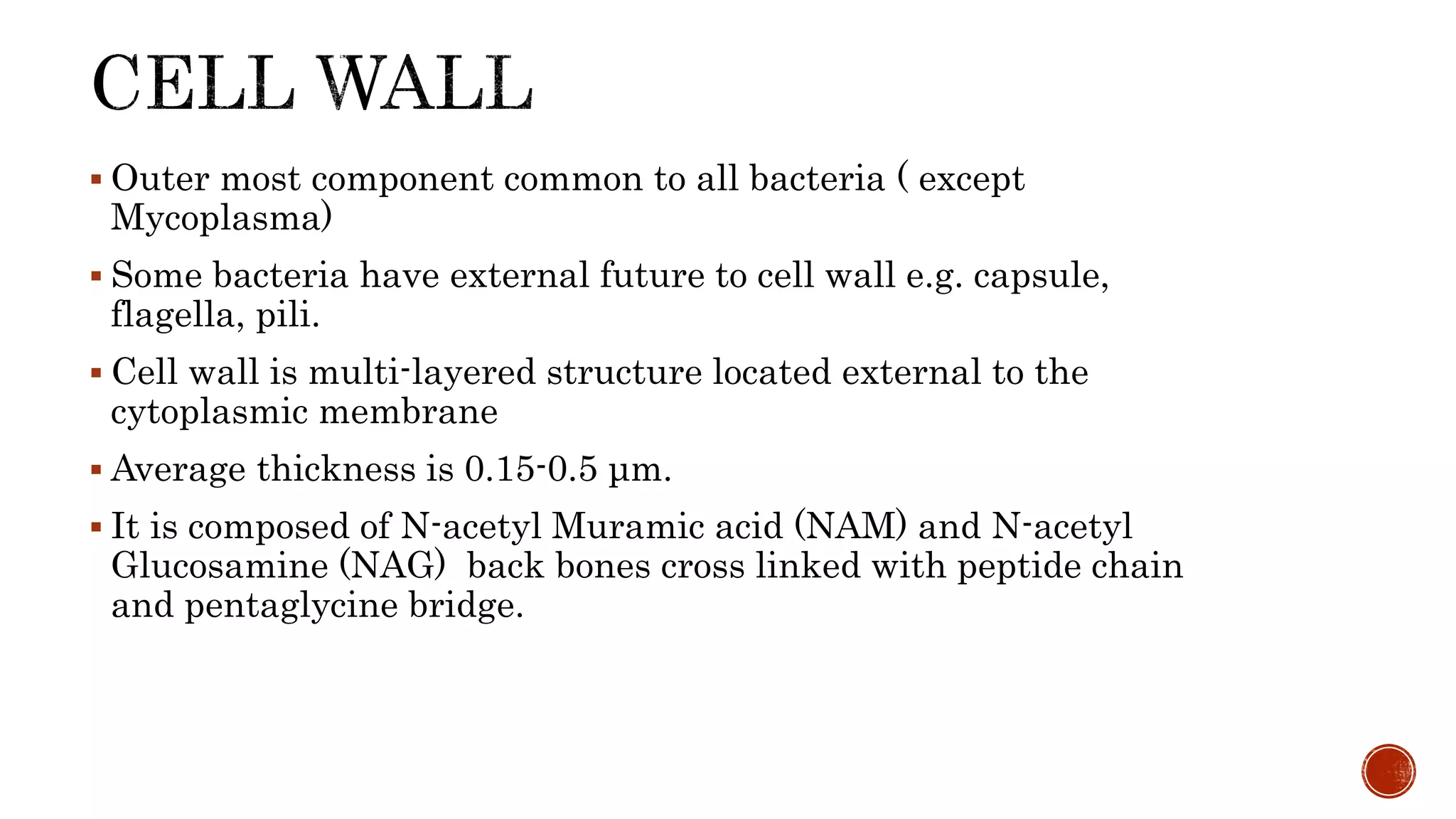  Outer most component common to all bacteria ( except
Mycoplasma)
 Some bacteria have external future to cell wall e.g. capsule,
flagella, pili.
 Cell wall is multi-layered structure located external to the
cytoplasmic membrane
 Average thickness is 0.15-0.5 μm.
 It is composed of N-acetyl Muramic acid (NAM) and N-acetyl
Glucosamine (NAG) back bones cross linked with peptide chain
and pentaglycine bridge.
 