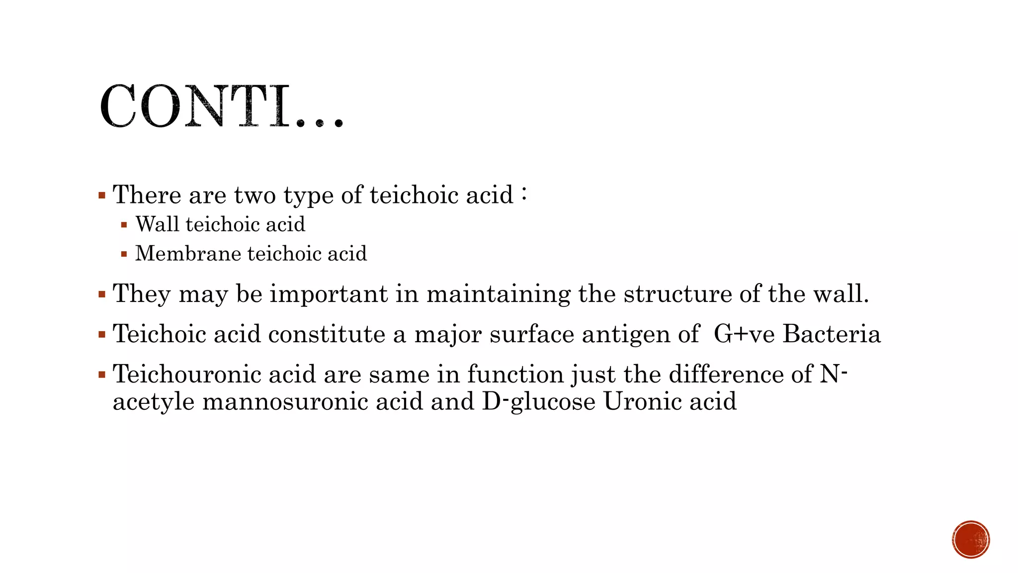  There are two type of teichoic acid :
 Wall teichoic acid
 Membrane teichoic acid
 They may be important in maintaining the structure of the wall.
 Teichoic acid constitute a major surface antigen of G+ve Bacteria
 Teichouronic acid are same in function just the difference of N-
acetyle mannosuronic acid and D-glucose Uronic acid
 