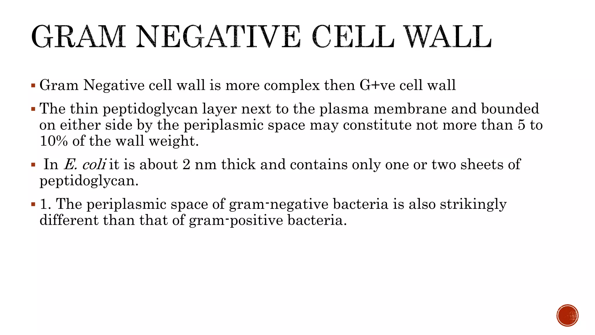  Gram Negative cell wall is more complex then G+ve cell wall
 The thin peptidoglycan layer next to the plasma membrane and bounded
on either side by the periplasmic space may constitute not more than 5 to
10% of the wall weight.
 In E. coli it is about 2 nm thick and contains only one or two sheets of
peptidoglycan.
 1. The periplasmic space of gram-negative bacteria is also strikingly
different than that of gram-positive bacteria.
 