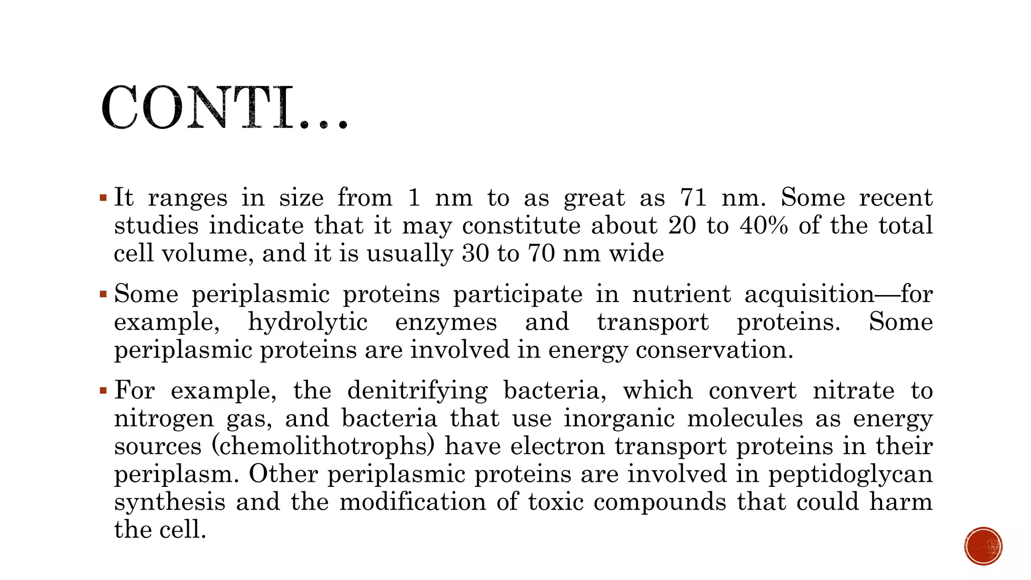  It ranges in size from 1 nm to as great as 71 nm. Some recent
studies indicate that it may constitute about 20 to 40% of the total
cell volume, and it is usually 30 to 70 nm wide
 Some periplasmic proteins participate in nutrient acquisition—for
example, hydrolytic enzymes and transport proteins. Some
periplasmic proteins are involved in energy conservation.
 For example, the denitrifying bacteria, which convert nitrate to
nitrogen gas, and bacteria that use inorganic molecules as energy
sources (chemolithotrophs) have electron transport proteins in their
periplasm. Other periplasmic proteins are involved in peptidoglycan
synthesis and the modification of toxic compounds that could harm
the cell.
 