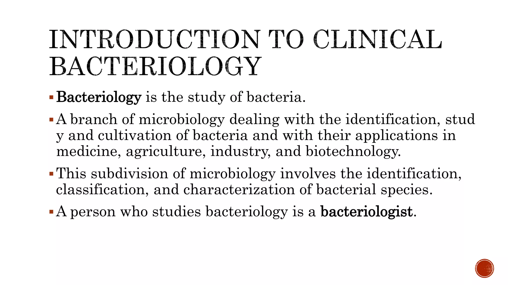 Bacteriology is the study of bacteria.
A branch of microbiology dealing with the identification, stud
y and cultivation of bacteria and with their applications in
medicine, agriculture, industry, and biotechnology.
This subdivision of microbiology involves the identification,
classification, and characterization of bacterial species.
A person who studies bacteriology is a bacteriologist.
 