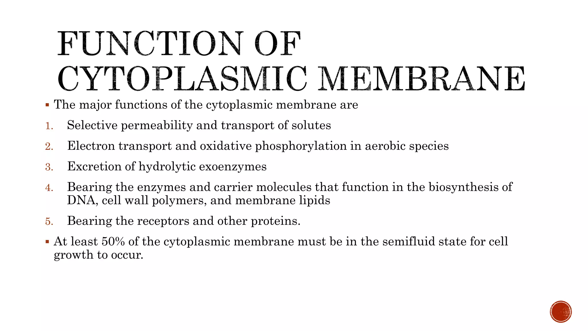  The major functions of the cytoplasmic membrane are
1. Selective permeability and transport of solutes
2. Electron transport and oxidative phosphorylation in aerobic species
3. Excretion of hydrolytic exoenzymes
4. Bearing the enzymes and carrier molecules that function in the biosynthesis of
DNA, cell wall polymers, and membrane lipids
5. Bearing the receptors and other proteins.
 At least 50% of the cytoplasmic membrane must be in the semifluid state for cell
growth to occur.
 