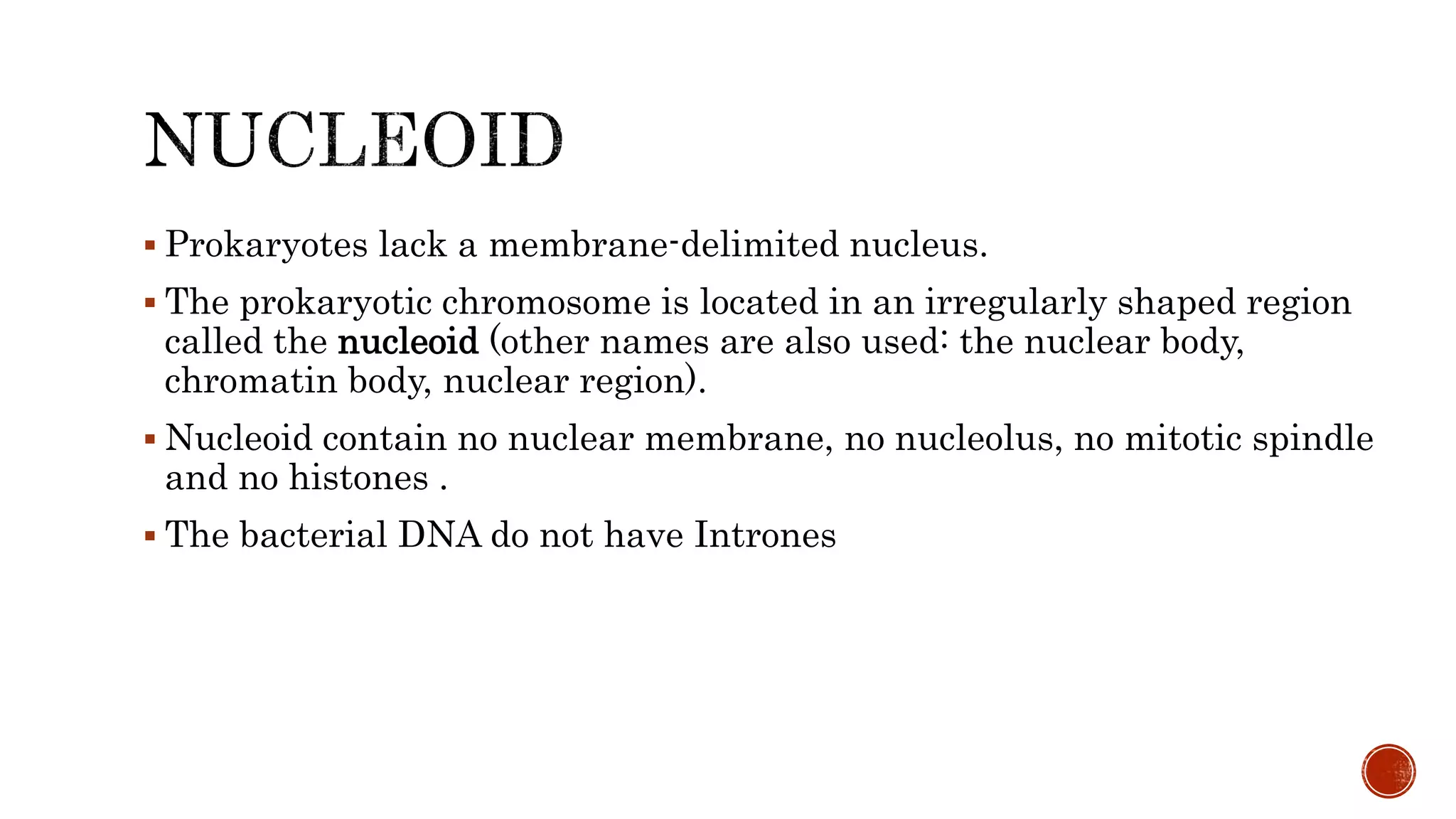  Prokaryotes lack a membrane-delimited nucleus.
 The prokaryotic chromosome is located in an irregularly shaped region
called the nucleoid (other names are also used: the nuclear body,
chromatin body, nuclear region).
 Nucleoid contain no nuclear membrane, no nucleolus, no mitotic spindle
and no histones .
 The bacterial DNA do not have Intrones
 