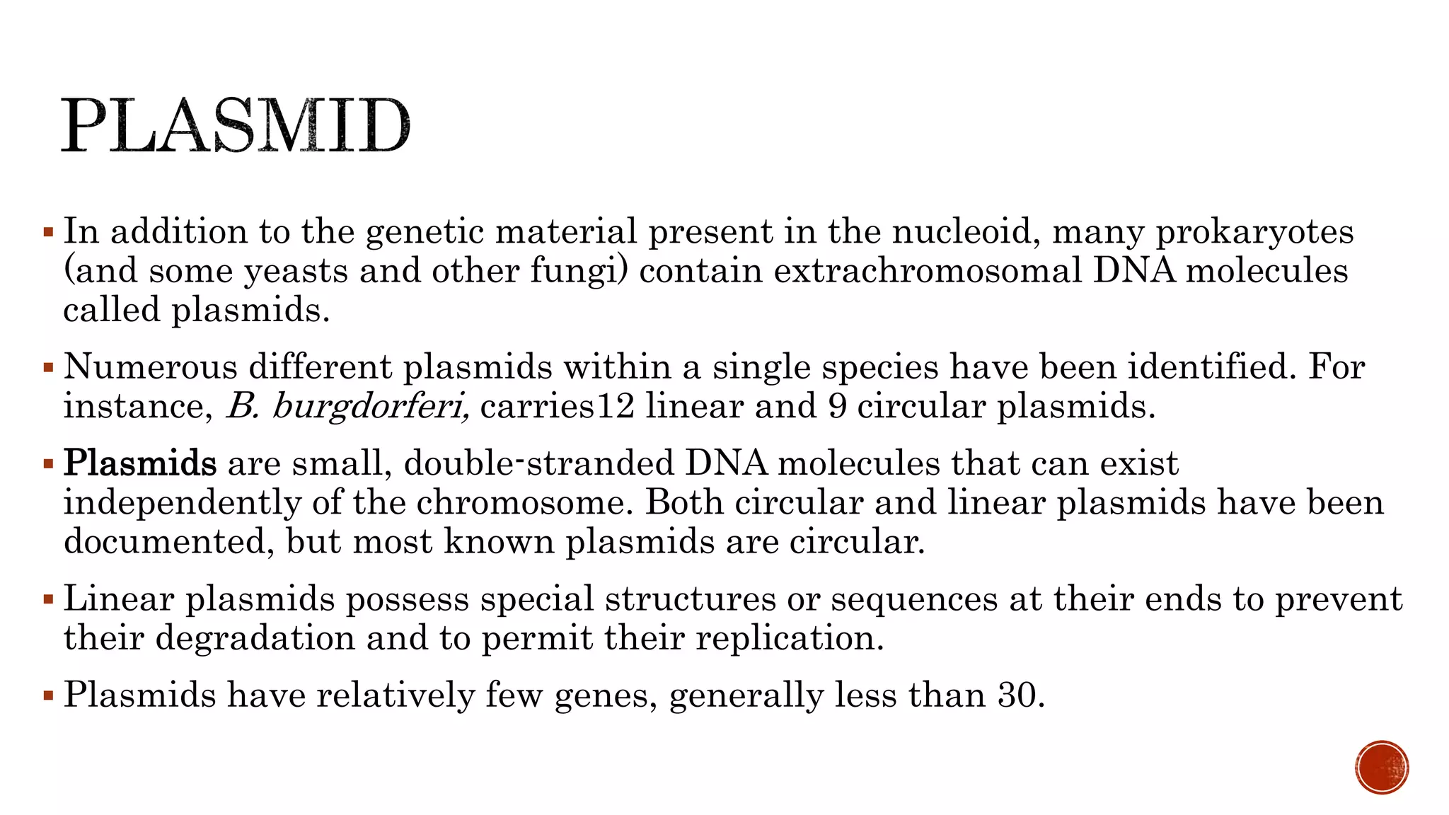  In addition to the genetic material present in the nucleoid, many prokaryotes
(and some yeasts and other fungi) contain extrachromosomal DNA molecules
called plasmids.
 Numerous different plasmids within a single species have been identified. For
instance, B. burgdorferi, carries12 linear and 9 circular plasmids.
 Plasmids are small, double-stranded DNA molecules that can exist
independently of the chromosome. Both circular and linear plasmids have been
documented, but most known plasmids are circular.
 Linear plasmids possess special structures or sequences at their ends to prevent
their degradation and to permit their replication.
 Plasmids have relatively few genes, generally less than 30.
 