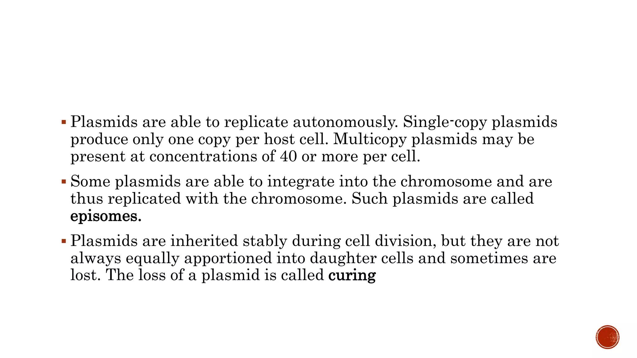  Plasmids are able to replicate autonomously. Single-copy plasmids
produce only one copy per host cell. Multicopy plasmids may be
present at concentrations of 40 or more per cell.
 Some plasmids are able to integrate into the chromosome and are
thus replicated with the chromosome. Such plasmids are called
episomes.
 Plasmids are inherited stably during cell division, but they are not
always equally apportioned into daughter cells and sometimes are
lost. The loss of a plasmid is called curing
 