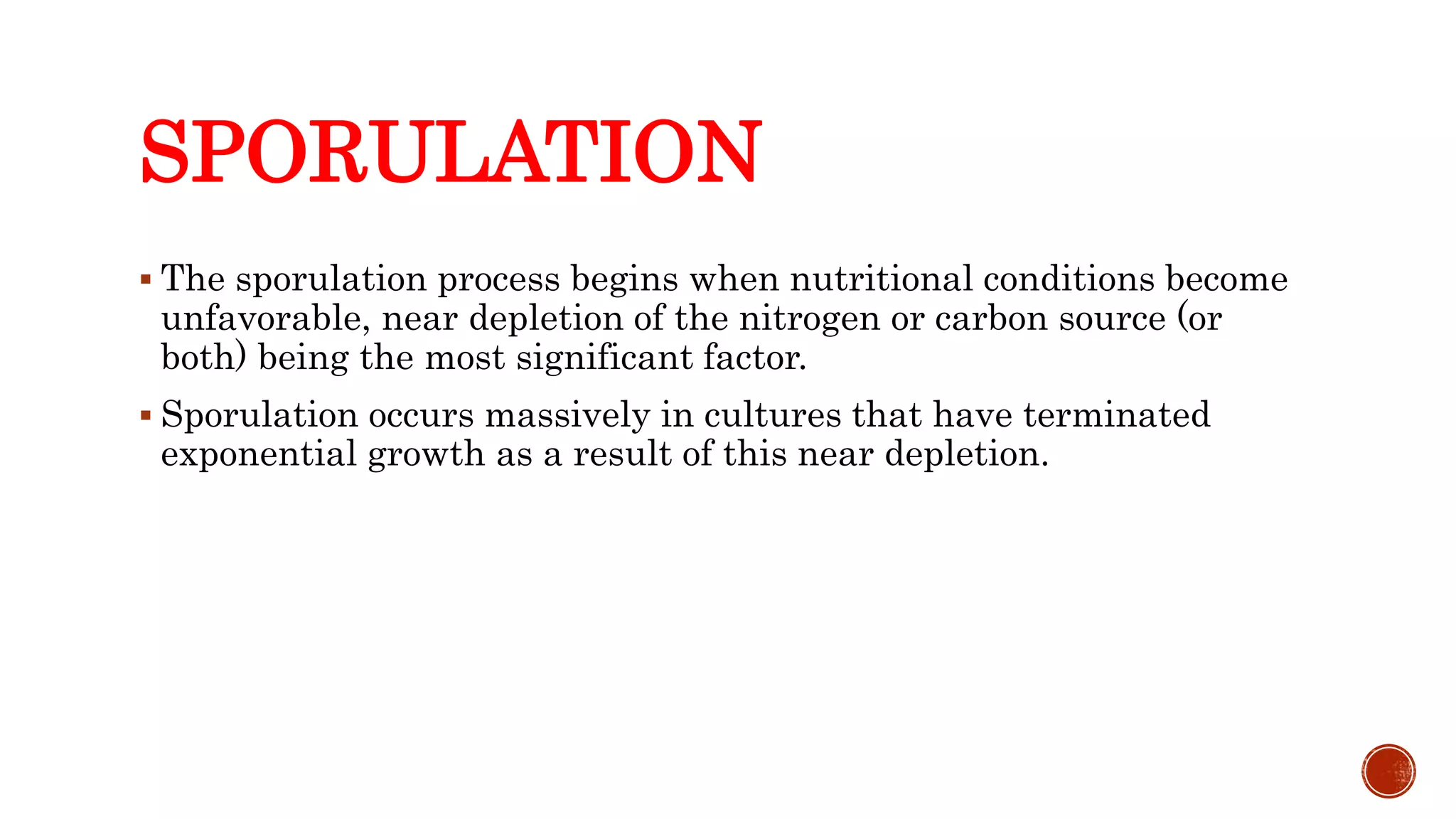 SPORULATION
 The sporulation process begins when nutritional conditions become
unfavorable, near depletion of the nitrogen or carbon source (or
both) being the most significant factor.
 Sporulation occurs massively in cultures that have terminated
exponential growth as a result of this near depletion.
 