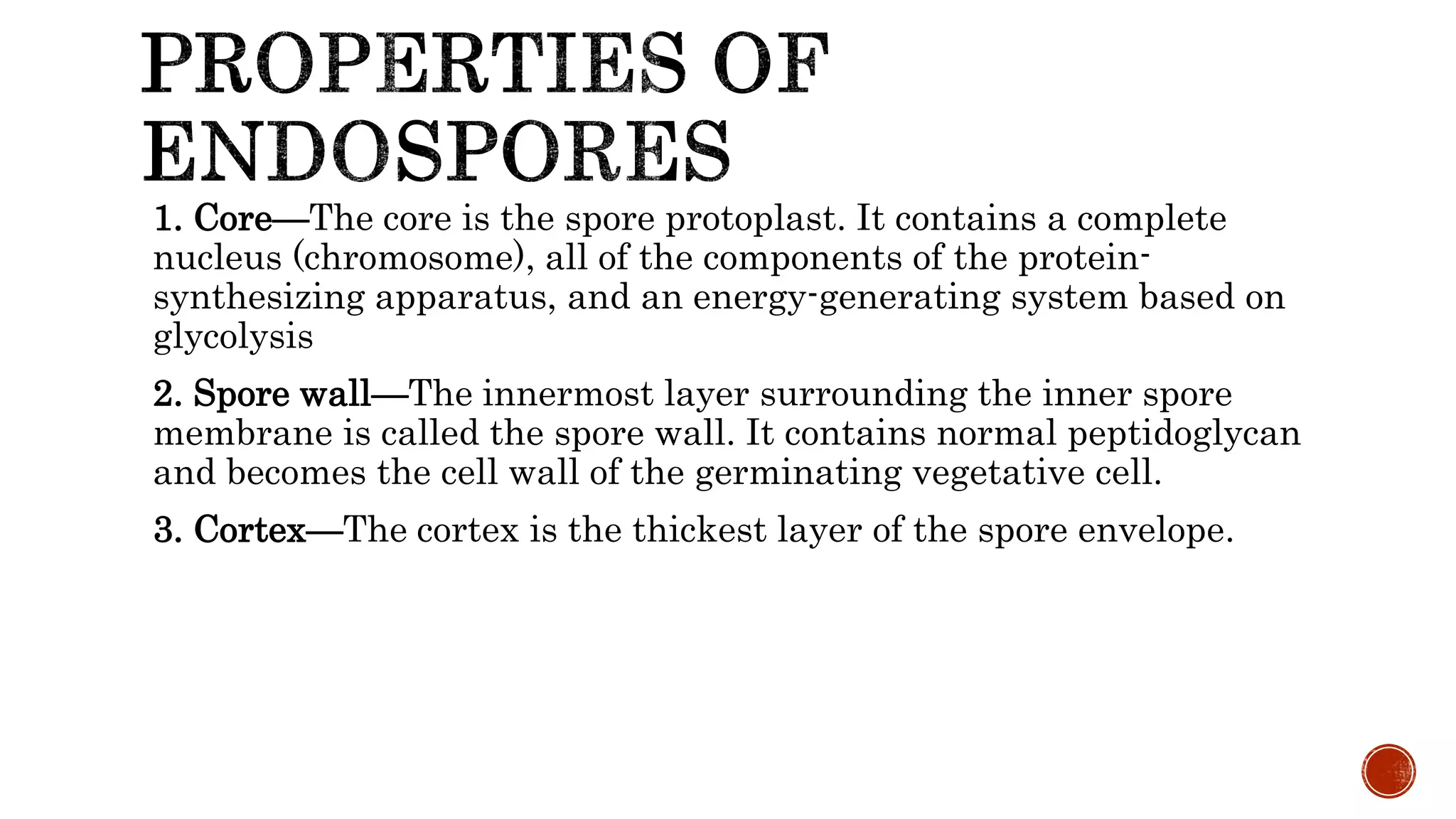 1. Core—The core is the spore protoplast. It contains a complete
nucleus (chromosome), all of the components of the protein-
synthesizing apparatus, and an energy-generating system based on
glycolysis
2. Spore wall—The innermost layer surrounding the inner spore
membrane is called the spore wall. It contains normal peptidoglycan
and becomes the cell wall of the germinating vegetative cell.
3. Cortex—The cortex is the thickest layer of the spore envelope.
 