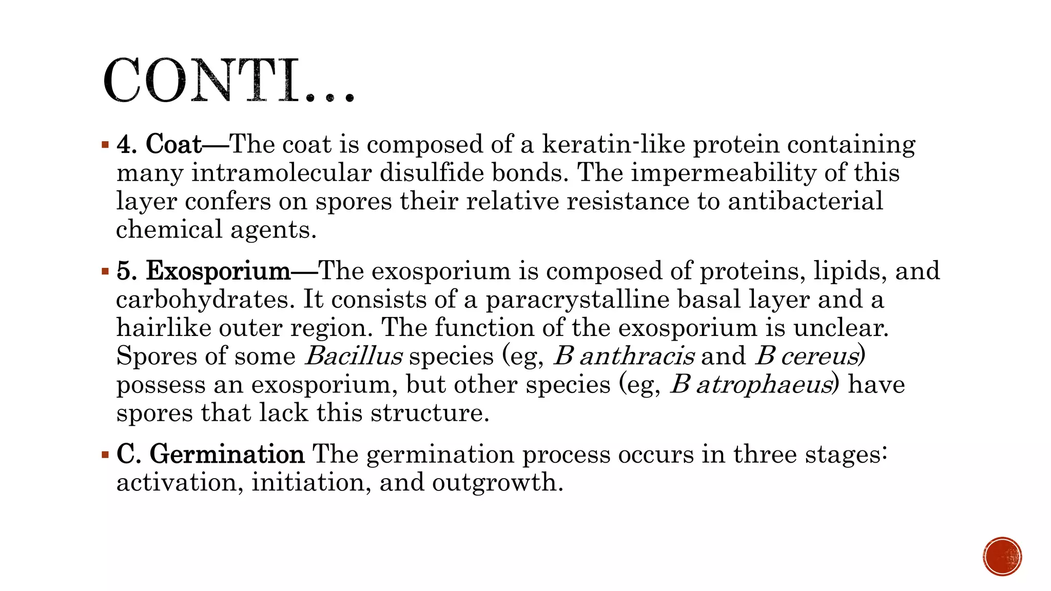  4. Coat—The coat is composed of a keratin-like protein containing
many intramolecular disulfide bonds. The impermeability of this
layer confers on spores their relative resistance to antibacterial
chemical agents.
 5. Exosporium—The exosporium is composed of proteins, lipids, and
carbohydrates. It consists of a paracrystalline basal layer and a
hairlike outer region. The function of the exosporium is unclear.
Spores of some Bacillus species (eg, B anthracis and B cereus)
possess an exosporium, but other species (eg, B atrophaeus) have
spores that lack this structure.
 C. Germination The germination process occurs in three stages:
activation, initiation, and outgrowth.
 
