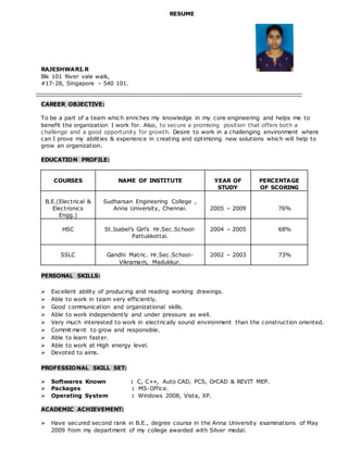 RESUME
RAJESHWARI.R
Blk 101 River vale walk,
#17-28, Singapore – 540 101.
CAREER OBJECTIVE:
To be a part of a team which enriches my knowledge in my core engineering and helps me to
benefit the organization I work for. Also, to secure a promising position that offers both a
challenge and a good opportunity for growth. Desire to work in a challenging environment where
can I prove my abilities & experience in creating and optimizing new solutions which will help to
grow an organization.
EDUCATION PROFILE:
COURSES NAME OF INSTITUTE YEAR OF
STUDY
PERCENTAGE
OF SCORING
B.E.(Electrical &
Electronics
Engg.)
Sudharsan Engineering College ,
Anna University, Chennai. 2005 – 2009 76%
HSC St.Isabel’s Girl’s Hr.Sec.School-
Pattukkottai.
2004 – 2005 68%
SSLC Gandhi Matric. Hr.Sec.School-
Vikramam, Madukkur.
2002 – 2003 73%
PERSONAL SKILLS:
 Excellent ability of producing and reading working drawings.
 Able to work in team very efficiently.
 Good communication and organizational skills.
 Able to work independently and under pressure as well.
 Very much interested to work in electrically sound environment than the construction oriented.
 Commitment to grow and responsible.
 Able to learn faster.
 Able to work at High energy level.
 Devoted to aims.
PROFESSIONAL SKILL SET:
 Softwares Known : C, C++, Auto CAD, PCS, OrCAD & REVIT MEP.
 Packages : MS-Office.
 Operating System : Windows 2008, Vista, XP.
ACADEMIC ACHIEVEMENT:
 Have secured second rank in B.E., degree course in the Anna University examinations of May
2009 from my department of my college awarded with Silver medal.
 