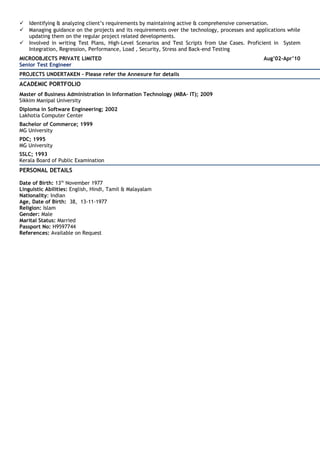  Identifying & analyzing client’s requirements by maintaining active & comprehensive conversation.
 Managing guidance on the projects and its requirements over the technology, processes and applications while
updating them on the regular project related developments.
 Involved in writing Test Plans, High-Level Scenarios and Test Scripts from Use Cases. Proficient in System
Integration, Regression, Performance, Load , Security, Stress and Back-end Testing
MICROOBJECTS PRIVATE LIMITED Aug’02-Apr’10
Senior Test Engineer
PROJECTS UNDERTAKEN - Please refer the Annexure for details
ACADEMIC PORTFOLIO
Master of Business Administration in Information Technology (MBA- IT); 2009
Sikkim Manipal University
Diploma in Software Engineering; 2002
Lakhotia Computer Center
Bachelor of Commerce; 1999
MG University
PDC; 1995
MG University
SSLC; 1993
Kerala Board of Public Examination
PERSONAL DETAILS
Date of Birth: 13th
November 1977
Linguistic Abilities: English, Hindi, Tamil & Malayalam
Nationality: Indian
Age, Date of Birth: 38, 13-11-1977
Religion: Islam
Gender: Male
Marital Status: Married
Passport No: H9597744
References: Available on Request
 