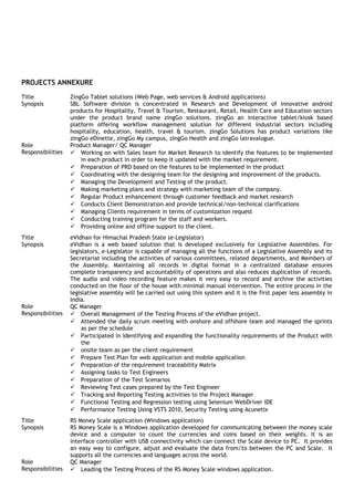 PROJECTS ANNEXURE
Title ZingGo Tablet solutions (Web Page, web services & Android applications)
Synopsis SBL Software division is concentrated in Research and Development of innovative android
products for Hospitality, Travel & Tourism, Restaurant, Retail, Health Care and Education sectors
under the product brand name zingGo solutions. zingGo an interactive tablet/kiosk based
platform offering workflow management solution for different industrial sectors including
hospitality, education, health, travel & tourism. zingGo Solutions has product variations like
zingGo eDinette, zingGo My campus, zingGo Health and zingGo latravalogue.
Role Product Manager/ QC Manager
Responsibilities  Working on with Sales team for Market Research to identify the features to be implemented
in each product in order to keep it updated with the market requirement.
 Preparation of PRD based on the features to be implemented in the product
 Coordinating with the designing team for the designing and improvement of the products.
 Managing the Development and Testing of the product.
 Making marketing plans and strategy with marketing team of the company.
 Regular Product enhancement through customer feedback and market research
 Conducts Client Demonstration and provide technical/non-technical clarifications
 Managing Clients requirement in terms of customization request
 Conducting training program for the staff and workers.
 Providing online and offline support to the client.
Title eVidhan for Himachal Pradesh State (e-Legislator)
Synopsis eVidhan is a web based solution that is developed exclusively for Legislative Assemblies. For
legislators, e-Legislator is capable of managing all the functions of a Legislative Assembly and its
Secretariat including the activities of various committees, related departments, and Members of
the Assembly. Maintaining all records in digital format in a centralized database ensures
complete transparency and accountability of operations and also reduces duplication of records.
The audio and video recording feature makes it very easy to record and archive the activities
conducted on the floor of the house with minimal manual intervention. The entire process in the
legislative assembly will be carried out using this system and it is the first paper less assembly in
India.
Role QC Manager
Responsibilities  Overall Management of the Testing Process of the eVidhan project.
 Attended the daily scrum meeting with onshore and offshore team and managed the sprints
as per the schedule
 Participated in Identifying and expanding the functionality requirements of the Product with
the
 onsite team as per the client requirement
 Prepare Test Plan for web application and mobile application
 Preparation of the requirement traceability Matrix
 Assigning tasks to Test Engineers
 Preparation of the Test Scenarios
 Reviewing Test cases prepared by the Test Engineer
 Tracking and Reporting Testing activities to the Project Manager
 Functional Testing and Regression testing using Selenium WebDriver IDE
 Performance Testing Using VSTS 2010, Security Testing using Acunetix
Title RS Money Scale application (Windows application)
Synopsis RS Money Scale is a Windows application developed for communicating between the money scale
device and a computer to count the currencies and coins based on their weights. It is an
interface controller with USB connectivity which can connect the Scale device to PC. It provides
an easy way to configure, adjust and evaluate the data from/to between the PC and Scale. It
supports all the currencies and languages across the world.
Role QC Manager
Responsibilities  Leading the Testing Process of the RS Money Scale windows application.
 
