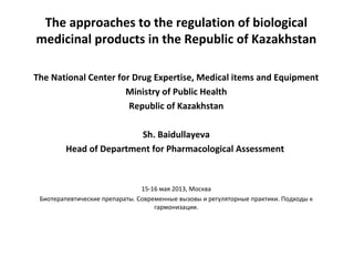 The approaches to the regulation of biological
medicinal products in the Republic of Kazakhstan
The National Center for Drug Expertise, Medical items and Equipment
Ministry of Public Health
Republic of Kazakhstan
Sh. Baidullayeva
Head of Department for Pharmacological Assessment
15-16 мая 2013, Москва
Биотерапевтические препараты. Современные вызовы и регуляторные практики. Подходы к
гармонизации.
 