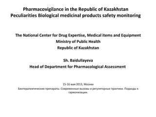 Pharmacovigilance in the Republic of Kazakhstan
Peculiarities Biological medicinal products safety monitoring
The National Center for Drug Expertise, Medical items and Equipment
Ministry of Public Health
Republic of Kazakhstan
Sh. Baidullayeva
Head of Department for Pharmacological Assessment
15-16 мая 2013, Москва
Биотерапевтические препараты. Современные вызовы и регуляторные практики. Подходы к
гармонизации.
 