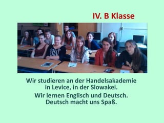 IV. B Klasse 
Wir studieren an der Handelsakademie 
in Levice, in der Slowakei. 
Wir lernen Englisch und Deutsch. 
Deutsch macht uns Spaß. 
 