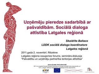 Uzņēmēju pieredze sadarbībā ar
   pašvaldībām. Sociālā dialoga
    attīstība Latgales reģionā
                                          Skaidrīte Baltace
                        LDDK sociālā dialoga koordinatore
                                          Latgales reģionā
2011.gada 2. novembrī, Rēzekne
Latgales reģiona izaugsmes forums, seminārs-diskusija
“Pašvaldību un uzņēmēju partnerība teritorijas attīstībai”

                                    IEGULDĪJUMS TAVĀ NĀKOTNĒ!
           85 % no projekta finansē Eiropas Savienība ar Eiropas Sociālā fonda starpniecību un
                   15 % Latvijas valsts ar Sabiedrības integrācijas fonda starpniecību.
 
