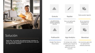 Solución
Appy Pie, el creador de aplicaciones móviles es
único y los desarrolladores los prefieren más por
los siguientes motivos:
Gratuita
Las aplicaciones
móviles se pueden
construir de forma
gratuita
Rapidez
Crea una aplicación
en minutos
Todos pueden lograrlo
No se requieren
habilidades de
codificación
4
Publicación
Google Play Store o
iTunes Store.
App Analytics
En tiempo real, realiza
cambios para mejorar la
experiencia de la
aplicación para tus
usuarios.
Monetizar
con anuncios, ganar de
tus aplicaciones
mientras duermes.
 