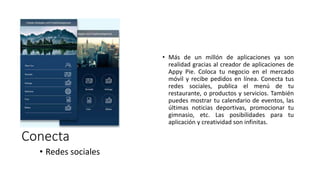 • Más de un millón de aplicaciones ya son
realidad gracias al creador de aplicaciones de
Appy Pie. Coloca tu negocio en el mercado
móvil y recibe pedidos en línea. Conecta tus
redes sociales, publica el menú de tu
restaurante, o productos y servicios. También
puedes mostrar tu calendario de eventos, las
últimas noticias deportivas, promocionar tu
gimnasio, etc. Las posibilidades para tu
aplicación y creatividad son infinitas.
Conecta
• Redes sociales
 