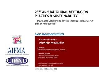 Threats and Challenges for the Plastics Industry : An
                                                 Indian Perspective


                                                 BANS AND DE-SELECTION

                                                       A presentation by…
                                                       ARVIND M MEHTA
                                                     Chairman
                                                     Plastivision India Advisory Board. AIPMA

                                                     Executive Director
                                                     Council of International Plastics
                                                     Association Directors (CIPAD)


                                                     Past President: Plastindia Foundation
                                                     Past President: AIPMA

                                                Miami, USA. 4-5 December 2012
Country Report: Plastics Industry in India- Issues and Challenges
 