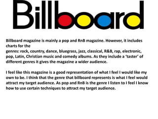 Billboard magazine is mainly a pop and RnB magazine. However, it includes
charts for the
genres: rock, country, dance, bluegrass, jazz, classical, R&B, rap, electronic,
pop, Latin, Christian music and comedy albums. As they include a ‘taster’ of
different genres it gives the magazine a wider audience.
I feel like this magazine is a good representation of what I feel I would like my
own to be. I think that the genre that billboard represents is what I feel would
attract my target audience. As pop and RnB is the genre I listen to I feel I know
how to use certain techniques to attract my target audience.

 