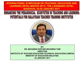 BY:
DR. MOHAMAD NOR BIN MOHAMAD TAIB
DIRECTOR
INSTITUTE OF TEACHER EDUCATION TECHNICAL EDUCATION CAMPUS
MINISTRY OF EDUCATION MALAYSIA
25 JANUARY 2017
INTERNATIONAL SYMPOSIUM ON TEACHING, EDUCATION AND
LEARNING (ISTEL-WINTER 2017). THE LANDMARK HOTEL
BANGKOK, 24-26 JANUARY 2017
 