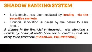 freegoogleslidestemplates.com
SHADOW BANKING SYSTEM
• Bank lending has been replaced by lending via the
securities markets.
• Financial innovation is driven by the desire to earn
profits.
A change in the financial environment will stimulate a
search by financial institutions for innovations that are
likely to be profitable (FINANCIAL ENGINEERING)
 