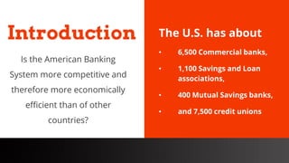 freegoogleslidestemplates.com
The U.S. has about
• 6,500 Commercial banks,
• 1,100 Savings and Loan
associations,
• 400 Mutual Savings banks,
• and 7,500 credit unions
Introduction
Is the American Banking
System more competitive and
therefore more economically
efficient than of other
countries?
 