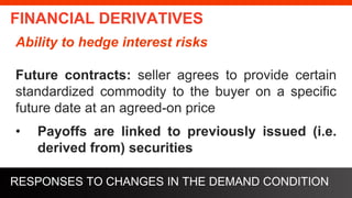 freegoogleslidestemplates.com
FINANCIAL DERIVATIVES
Ability to hedge interest risks
Future contracts: seller agrees to provide certain
standardized commodity to the buyer on a specific
future date at an agreed-on price
• Payoffs are linked to previously issued (i.e.
derived from) securities
RESPONSES TO CHANGES IN THE DEMAND CONDITION
 