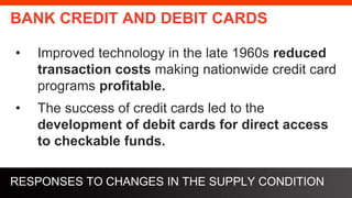 freegoogleslidestemplates.com
BANK CREDIT AND DEBIT CARDS
• Improved technology in the late 1960s reduced
transaction costs making nationwide credit card
programs profitable.
• The success of credit cards led to the
development of debit cards for direct access
to checkable funds.
RESPONSES TO CHANGES IN THE SUPPLY CONDITION
 