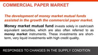 freegoogleslidestemplates.com
COMMERCIAL PAPER MARKET
The development of money market mutual funds
assisted in the growth the commercial paper market.
Money market mutual fund invests solely in cash/cash
equivalent securities, which are also often referred to as
money market instruments. These investments are short-
term, very liquid investments with high credit quality.
RESPONSES TO CHANGES IN THE SUPPLY CONDITION
 