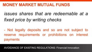 freegoogleslidestemplates.com
MONEY MARKET MUTUAL FUNDS
issues shares that are redeemable at a
fixed price by writing checks
- Not legally deposits and so are not subject to
reserve requirements or prohibitions on interest
payments
AVOIDANCE OF EXISTING REGULATIONS: Financial Innovation
 