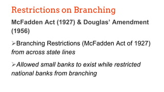 Restrictions on Branching
McFadden Act (1927) & Douglas’ Amendment
(1956)
➢Branching Restrictions (McFadden Act of 1927)
from across state lines
➢Allowed small banks to exist while restricted
national banks from branching
 
