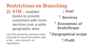2) ATM – enabled
banks to provide
customers with more
services over a wide
geographic area
Let it be owned by someone else
and paid for each transaction with
a fee – not a branch, no
regulations
↓ Cost
 Services
 Economies of
Scale/Scope
Geographical scope
 Profit
Restrictions on Branching
 