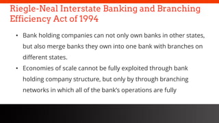 freegoogleslidestemplates.com
Riegle-Neal Interstate Banking and Branching
Efficiency Act of 1994
• Bank holding companies can not only own banks in other states,
but also merge banks they own into one bank with branches on
different states.
• Economies of scale cannot be fully exploited through bank
holding company structure, but only by through branching
networks in which all of the bank’s operations are fully
 