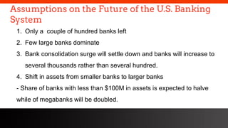 freegoogleslidestemplates.com
Assumptions on the Future of the U.S. Banking
System
1. Only a couple of hundred banks left
2. Few large banks dominate
3. Bank consolidation surge will settle down and banks will increase to
several thousands rather than several hundred.
4. Shift in assets from smaller banks to larger banks
- Share of banks with less than $100M in assets is expected to halve
while of megabanks will be doubled.
 