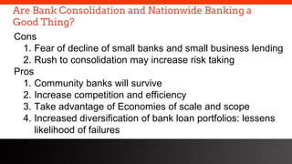 freegoogleslidestemplates.com
Are Bank Consolidation and Nationwide Banking a
Good Thing?
Cons
1. Fear of decline of small banks and small business lending
2. Rush to consolidation may increase risk taking
Pros
1. Community banks will survive
2. Increase competition and efficiency
3. Take advantage of Economies of scale and scope
4. Increased diversification of bank loan portfolios: lessens
likelihood of failures
 