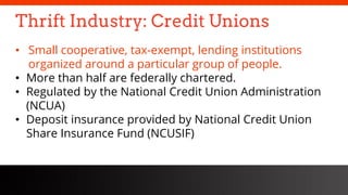 freegoogleslidestemplates.com
Thrift Industry: Credit Unions
• Small cooperative, tax-exempt, lending institutions
organized around a particular group of people.
• More than half are federally chartered.
• Regulated by the National Credit Union Administration
(NCUA)
• Deposit insurance provided by National Credit Union
Share Insurance Fund (NCUSIF)
 