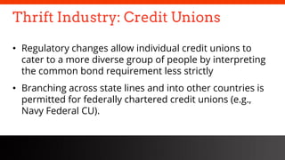 freegoogleslidestemplates.com
Thrift Industry: Credit Unions
• Regulatory changes allow individual credit unions to
cater to a more diverse group of people by interpreting
the common bond requirement less strictly
• Branching across state lines and into other countries is
permitted for federally chartered credit unions (e.g.,
Navy Federal CU).
 