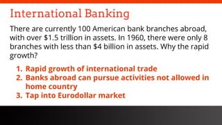 freegoogleslidestemplates.com
International Banking
There are currently 100 American bank branches abroad,
with over $1.5 trillion in assets. In 1960, there were only 8
branches with less than $4 billion in assets. Why the rapid
growth?
1. Rapid growth of international trade
2. Banks abroad can pursue activities not allowed in
home country
3. Tap into Eurodollar market
 
