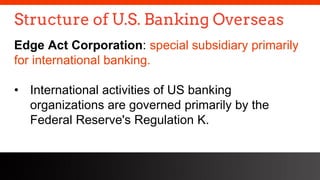 freegoogleslidestemplates.com
Structure of U.S. Banking Overseas
Edge Act Corporation: special subsidiary primarily
for international banking.
• International activities of US banking
organizations are governed primarily by the
Federal Reserve's Regulation K.
 