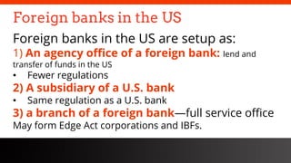 freegoogleslidestemplates.com
Foreign banks in the US
Foreign banks in the US are setup as:
1) An agency office of a foreign bank: lend and
transfer of funds in the US
• Fewer regulations
2) A subsidiary of a U.S. bank
• Same regulation as a U.S. bank
3) a branch of a foreign bank—full service office
May form Edge Act corporations and IBFs.
 